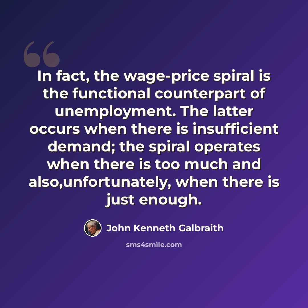 “In fact, the wage-price spiral is the functional counterpart of unemployment. The latter occurs when there is insufficient demand; the spiral operates when there is too much and also,unfortunately, when there is just enough.” quote by John Kenneth Galbraith