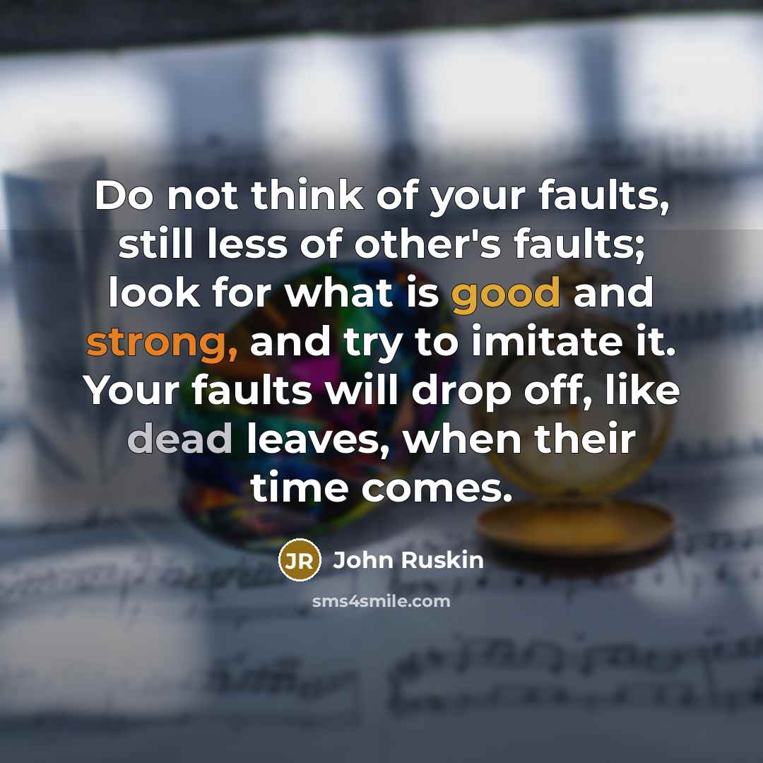 “Do not think of your faults, still less of other's faults; look for what is good and strong, and try to imitate it. Your faults will drop off, like dead leaves, when their time comes.” quote by John Ruskin