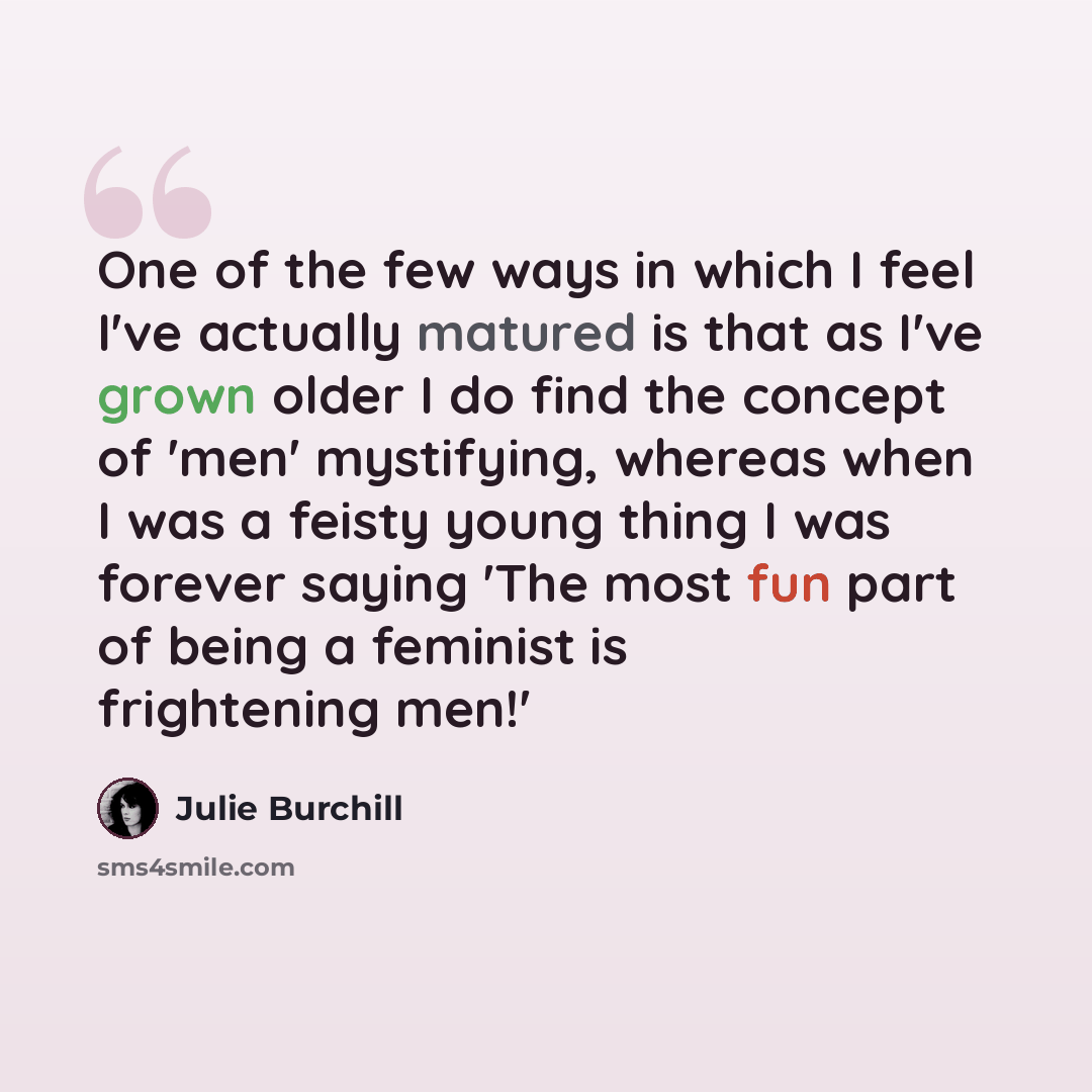 “One of the few ways in which I feel I've actually matured is that as I've grown older I do find the concept of 'men' mystifying, whereas when I was a feisty young thing I was forever saying 'The most fun part of being a feminist is frightening men!'” quote by Julie Burchill