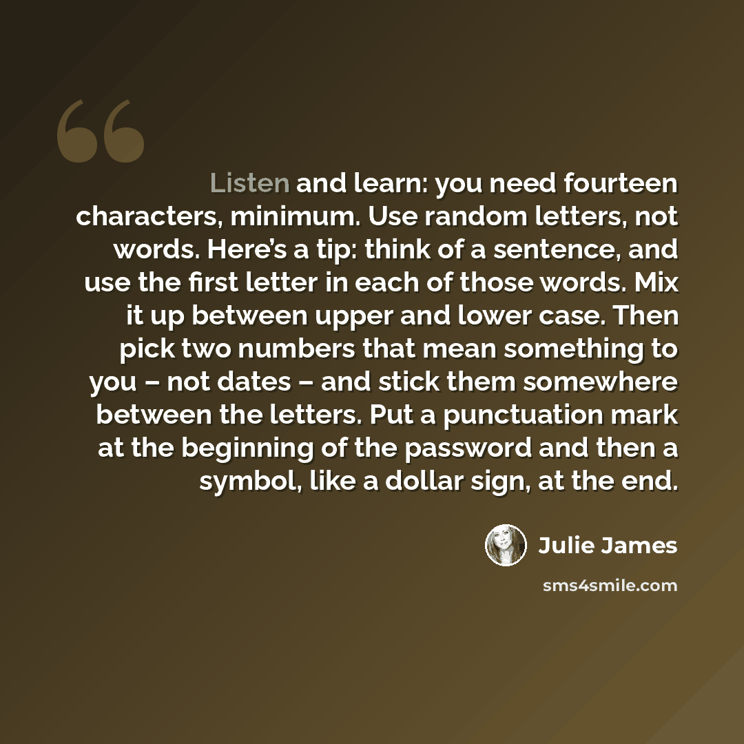 “Listen and learn: you need fourteen characters, minimum. Use random letters, not words. Here’s a tip: think of a sentence, and use the first letter in each of those words. Mix it up between upper and lower case. Then pick two numbers that mean something to you – not dates – and stick them…” quote by Julie James