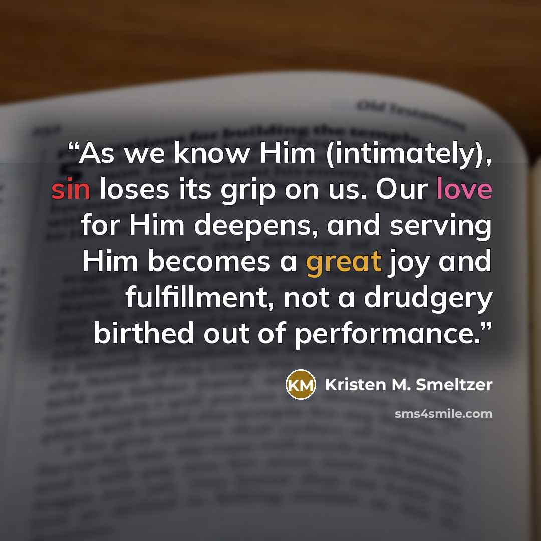 “As we know Him (intimately), sin loses its grip on us. Our love for Him deepens, and serving Him becomes a great joy and fulfillment, not a drudgery birthed out of performance.” quote by Kristen M. Smeltzer