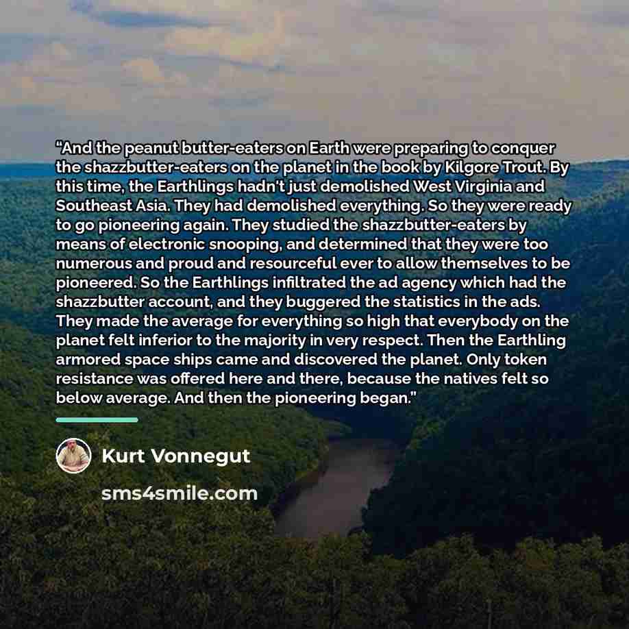 “And the peanut butter-eaters on Earth were preparing to conquer the shazzbutter-eaters on the planet in the book by Kilgore Trout. By this time, the Earthlings hadn't just demolished West Virginia and Southeast Asia. They had demolished everything. So they were ready to go pioneering again. They…” quote by Kurt Vonnegut