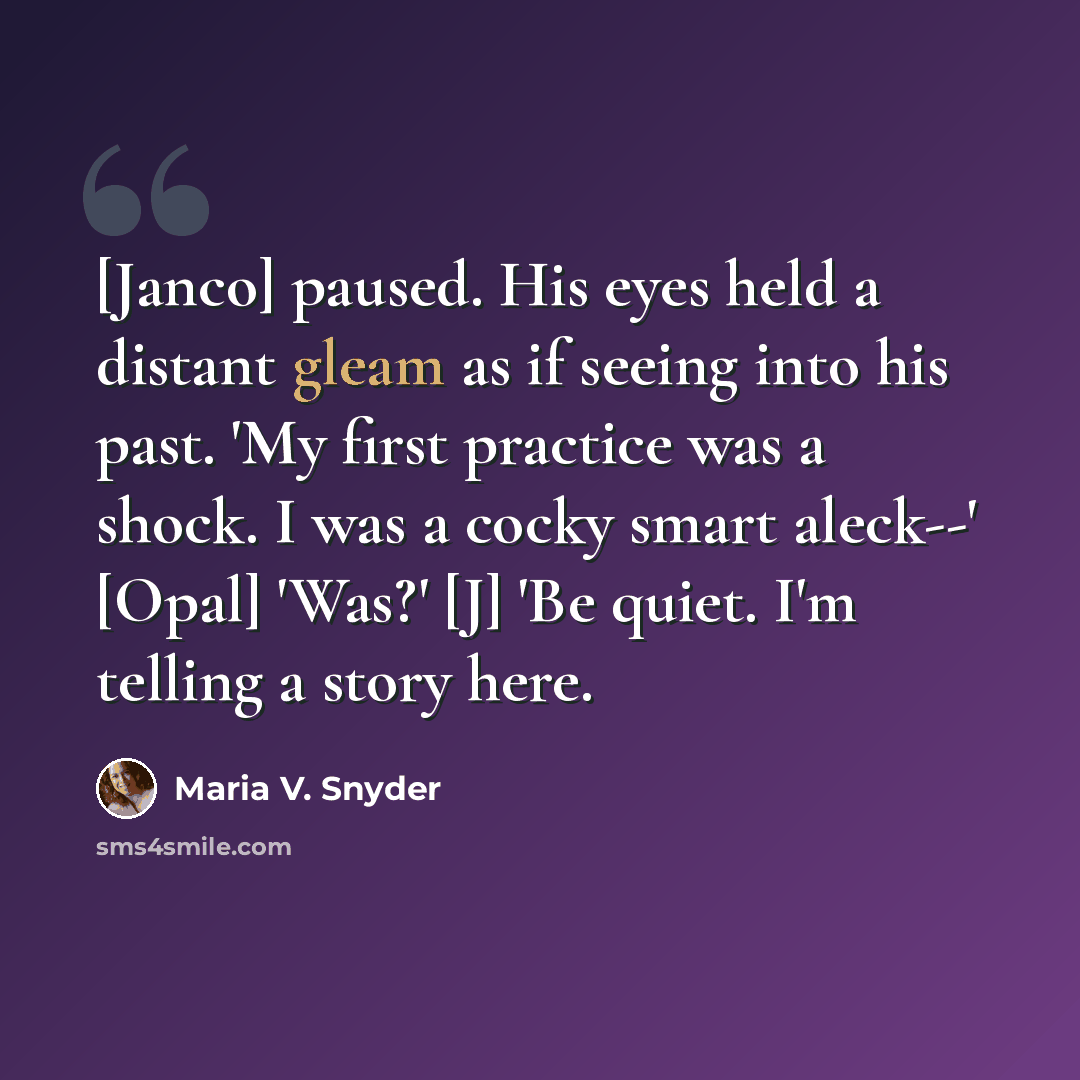 “[Janco] paused. His eyes held a distant gleam as if seeing into his past. 'My first practice was a shock. I was a cocky smart aleck--' [Opal] 'Was?' [J] 'Be quiet. I'm telling a story here.” quote by Maria V. Snyder