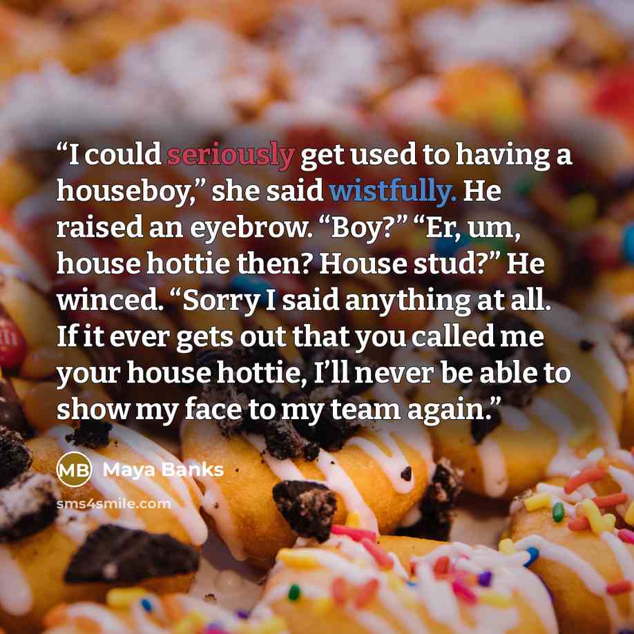 “I could seriously get used to having a houseboy,” she said wistfully. He raised an eyebrow. “Boy?” “Er, um, house hottie then? House stud?” He winced. “Sorry I said anything at all. If it ever gets out that you called me your house hottie, I’ll never be able to show my face to my team again.” quote by Maya Banks