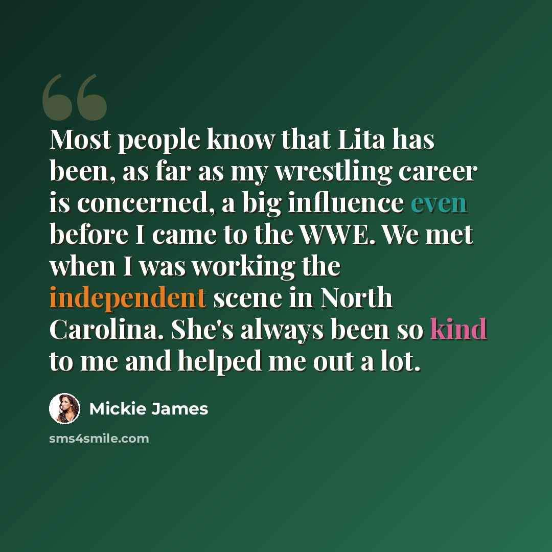 “Most people know that Lita has been, as far as my wrestling career is concerned, a big influence even before I came to the WWE. We met when I was working the independent scene in North Carolina. She's always been so kind to me and helped me out a lot.” quote by Mickie James