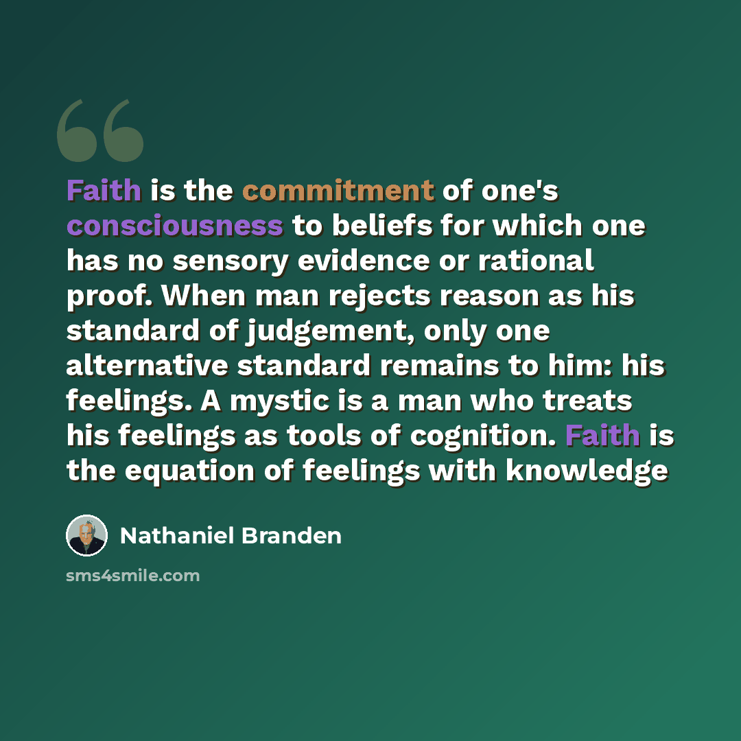 “Faith is the commitment of one's consciousness to beliefs for which one has no sensory evidence or rational proof. When man rejects reason as his standard of judgement, only one alternative standard remains to him: his feelings. A mystic is a man who treats his feelings as tools of cognition…” quote by Nathaniel Branden