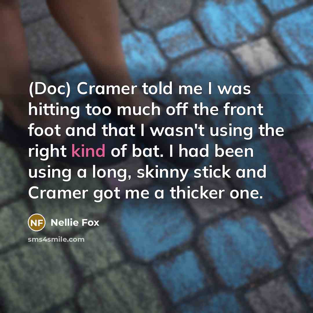 “(Doc) Cramer told me I was hitting too much off the front foot and that I wasn't using the right kind of bat. I had been using a long, skinny stick and Cramer got me a thicker one.” quote by Nellie Fox
