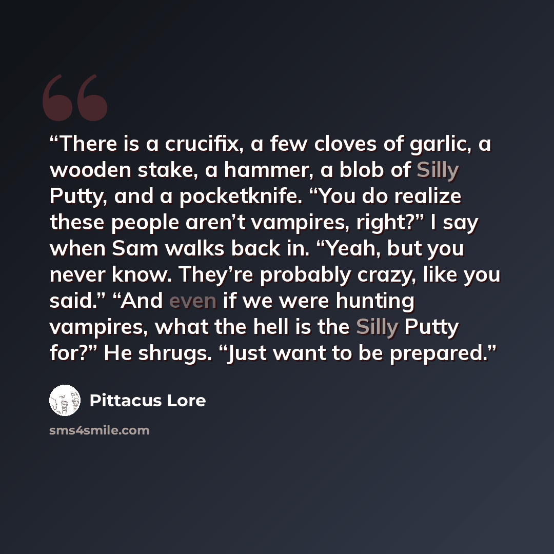 “There is a crucifix, a few cloves of garlic, a wooden stake, a hammer, a blob of Silly Putty, and a pocketknife. “You do realize these people aren’t vampires, right?” I say when Sam walks back in. “Yeah, but you never know. They’re probably crazy, like you said.” “And even if we were hunting…” quote by Pittacus Lore