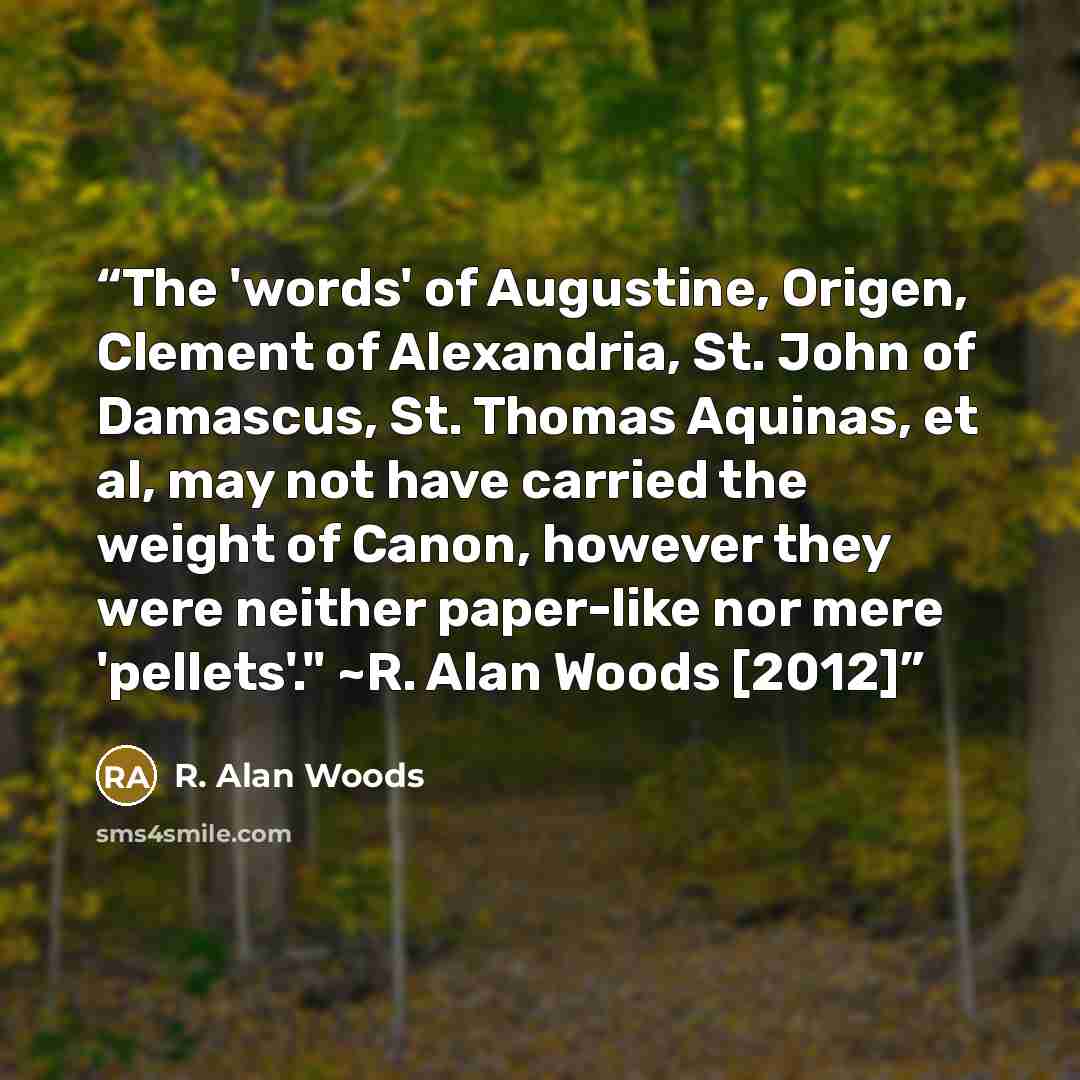 “The 'words' of Augustine, Origen, Clement of Alexandria, St. John of Damascus, St. Thomas Aquinas, et al, may not have carried the weight of Canon, however they were neither paper-like nor mere 'pellets'." ~R. Alan Woods [2012]” quote by R. Alan Woods