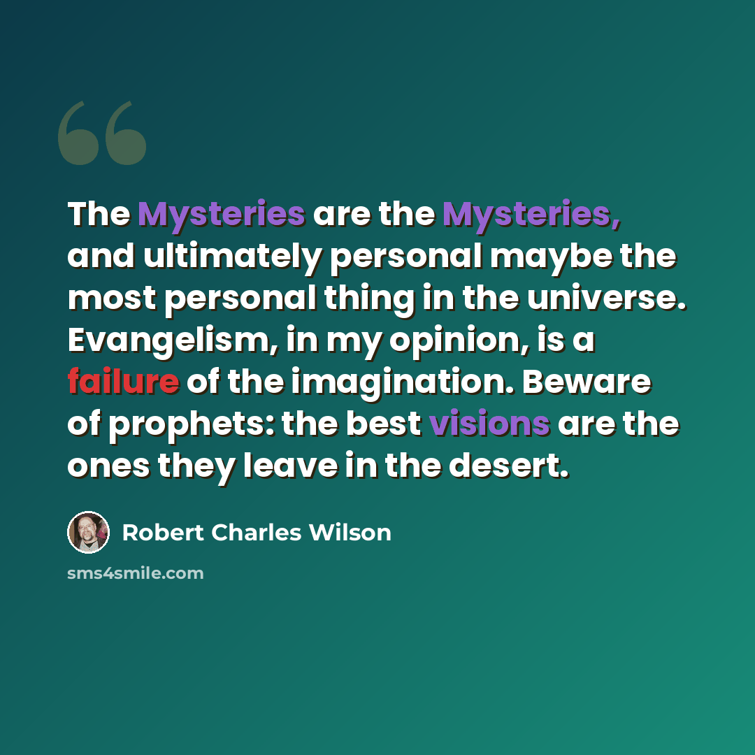 “The Mysteries are the Mysteries, and ultimately personal maybe the most personal thing in the universe. Evangelism, in my opinion, is a failure of the imagination. Beware of prophets: the best visions are the ones they leave in the desert.” quote by Robert Charles Wilson