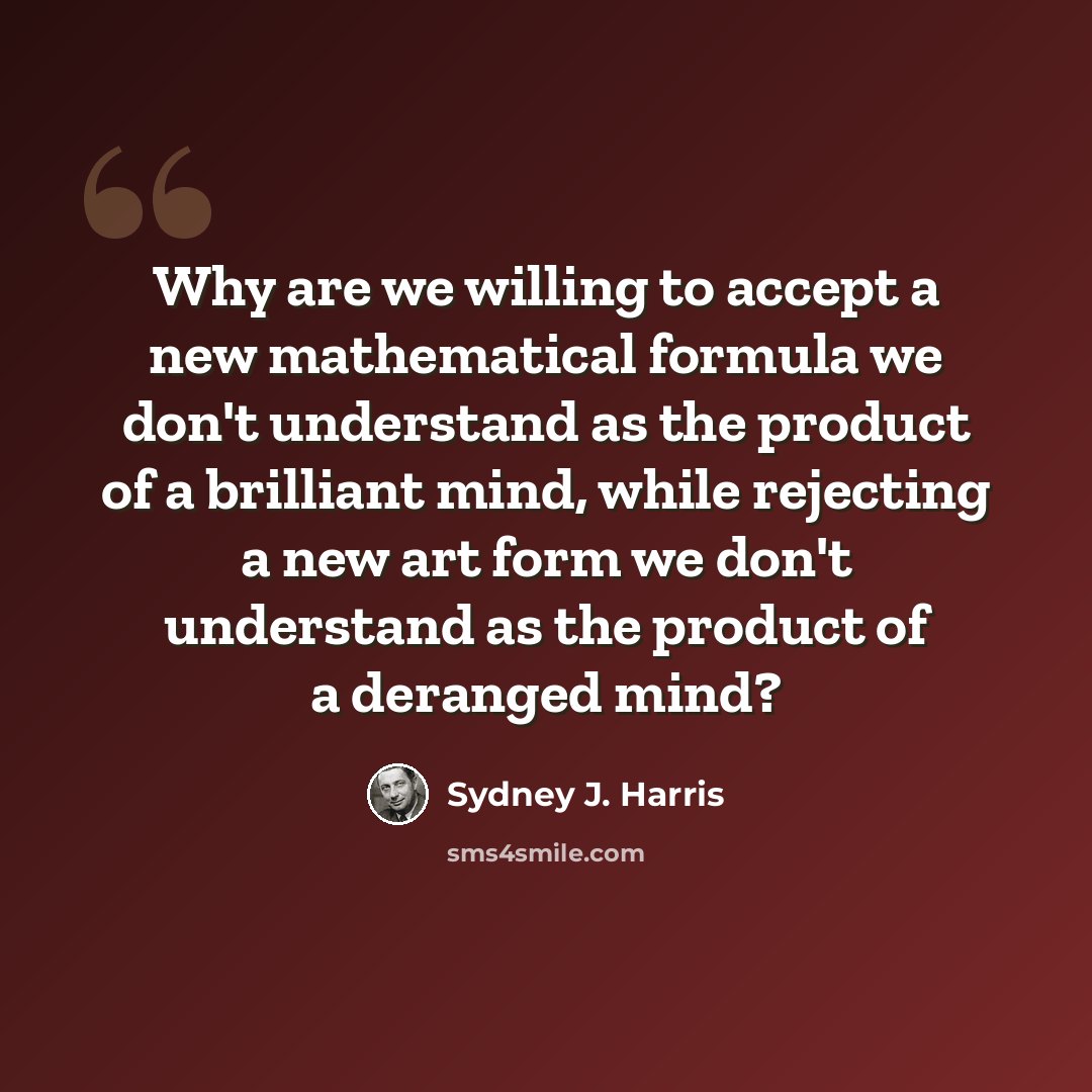 “Why are we willing to accept a new mathematical formula we don't understand as the product of a brilliant mind, while rejecting a new art form we don't understand as the product of a deranged mind?” quote by Sydney J. Harris
