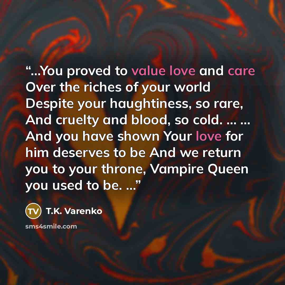 “…You proved to value love and care Over the riches of your world Despite your haughtiness, so rare, And cruelty and blood, so cold. … … And you have shown Your love for him deserves to be And we return you to your throne, Vampire Queen you used to be. …” quote by T.K. Varenko