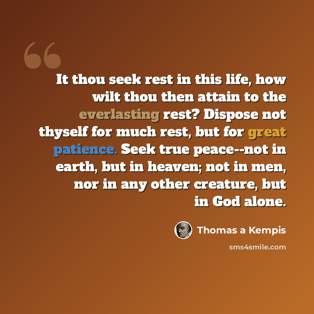 “It thou seek rest in this life, how wilt thou then attain to the everlasting rest? Dispose not thyself for much rest, but for great patience. Seek true peace--not in earth, but in heaven; not in men, nor in any other creature, but in God alone.” quote by Thomas a Kempis
