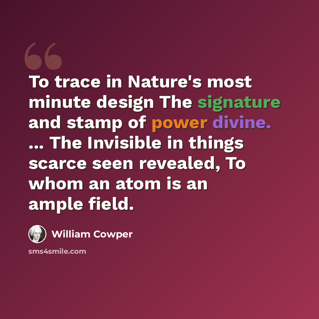 “To trace in Nature's most minute design The signature and stamp of power divine. ... The Invisible in things scarce seen revealed, To whom an atom is an ample field.” quote by William Cowper