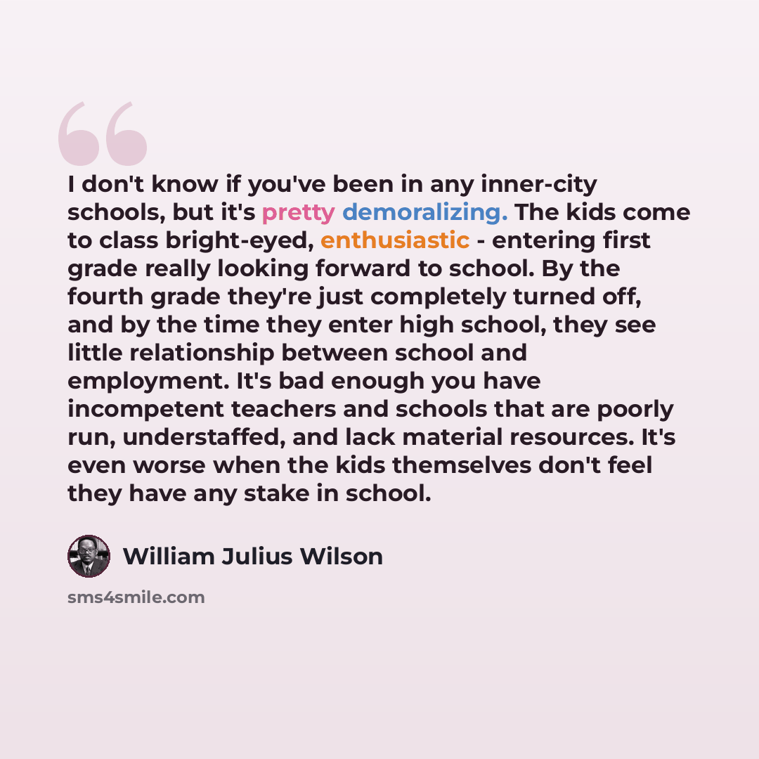 “I don't know if you've been in any inner-city schools, but it's pretty demoralizing. The kids come to class bright-eyed, enthusiastic - entering first grade really looking forward to school. By the fourth grade they're just completely turned off, and by the time they enter high school, they see…” quote by William Julius Wilson