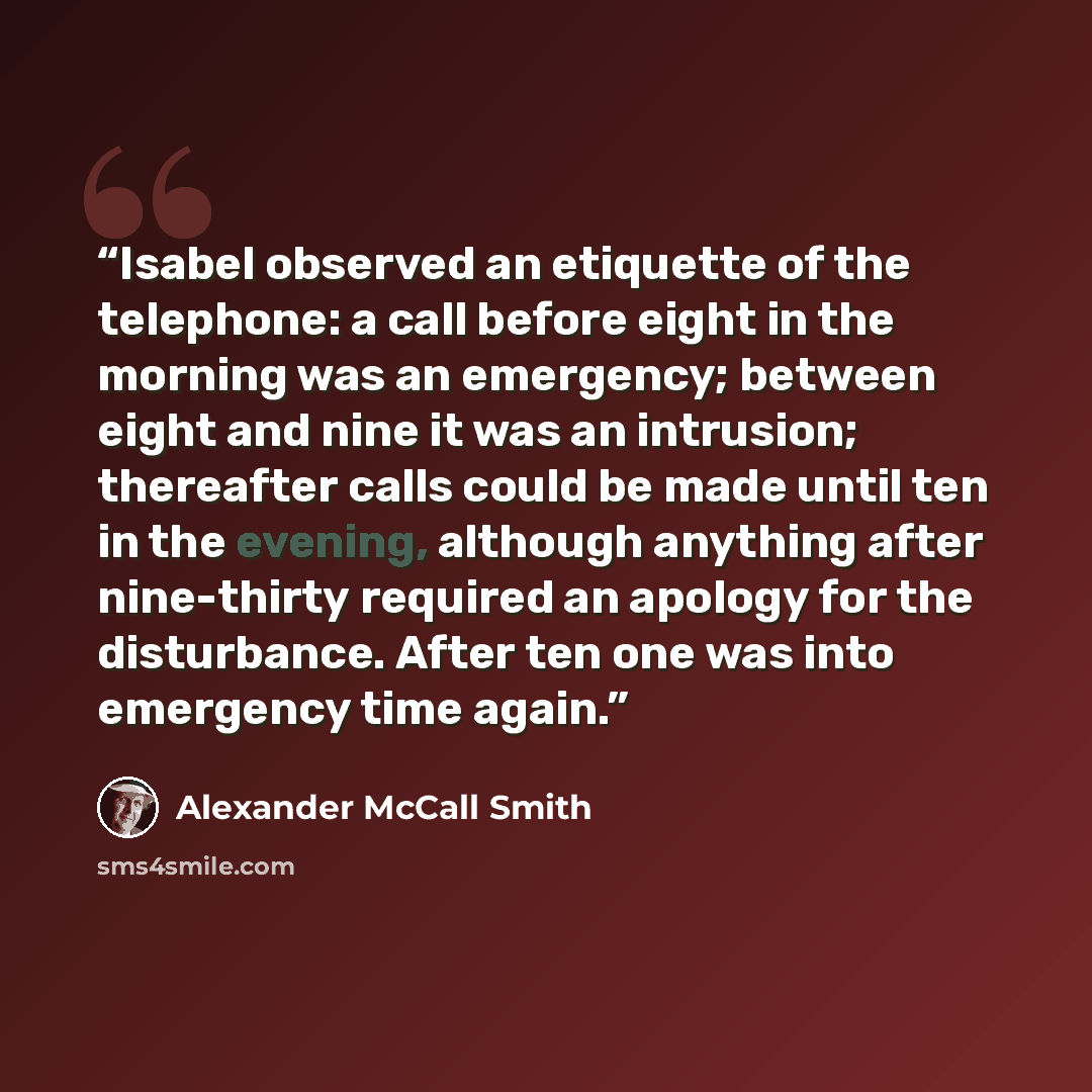 “Isabel observed an etiquette of the telephone: a call before eight in the morning was an emergency; between eight and nine it was an intrusion; thereafter calls could be made until ten in the evening, although anything after nine-thirty required an apology for the disturbance. After ten one was…” quote by Alexander McCall Smith