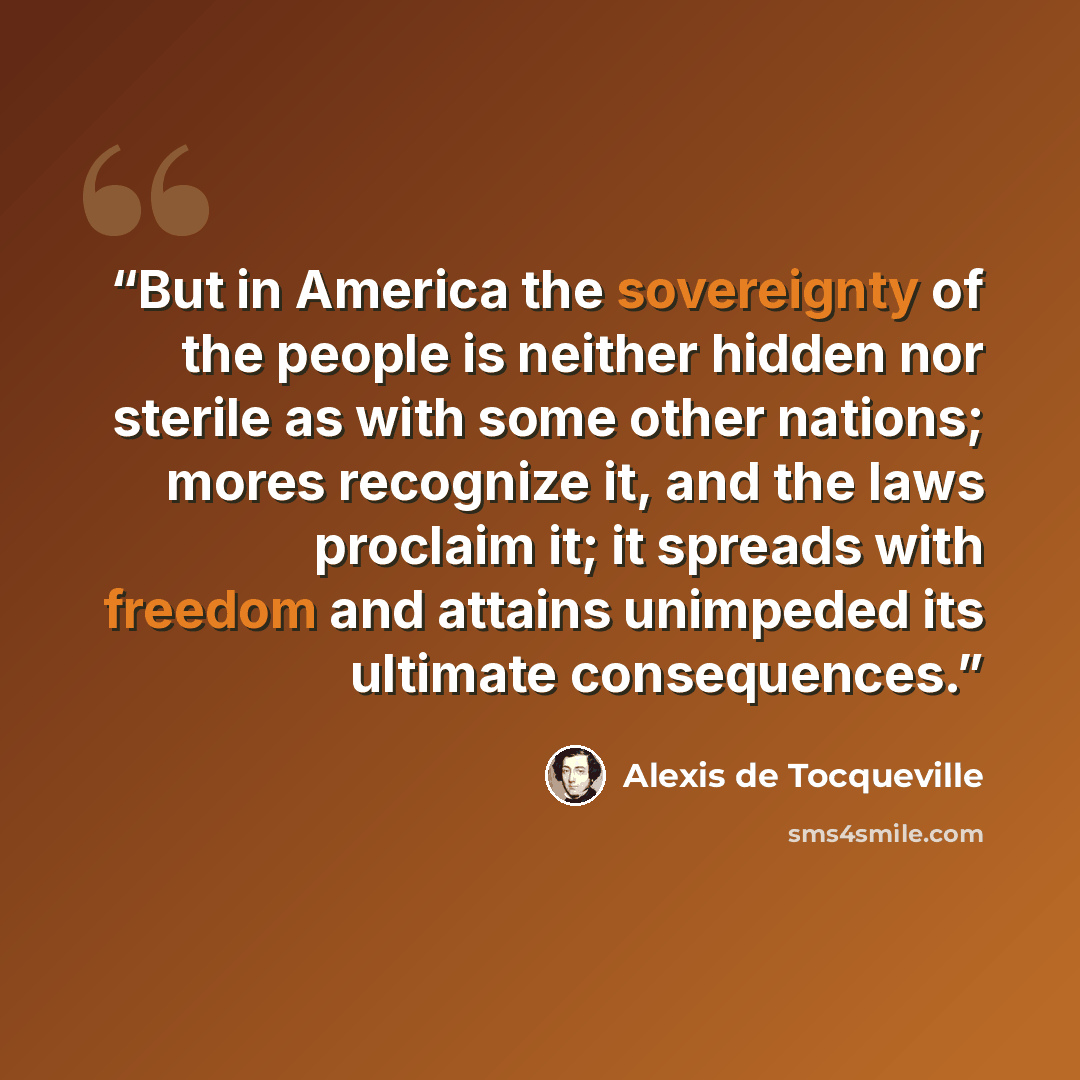 “But in America the sovereignty of the people is neither hidden nor sterile as with some other nations; mores recognize it, and the laws proclaim it; it spreads with freedom and attains unimpeded its ultimate consequences.” quote by Alexis de Tocqueville