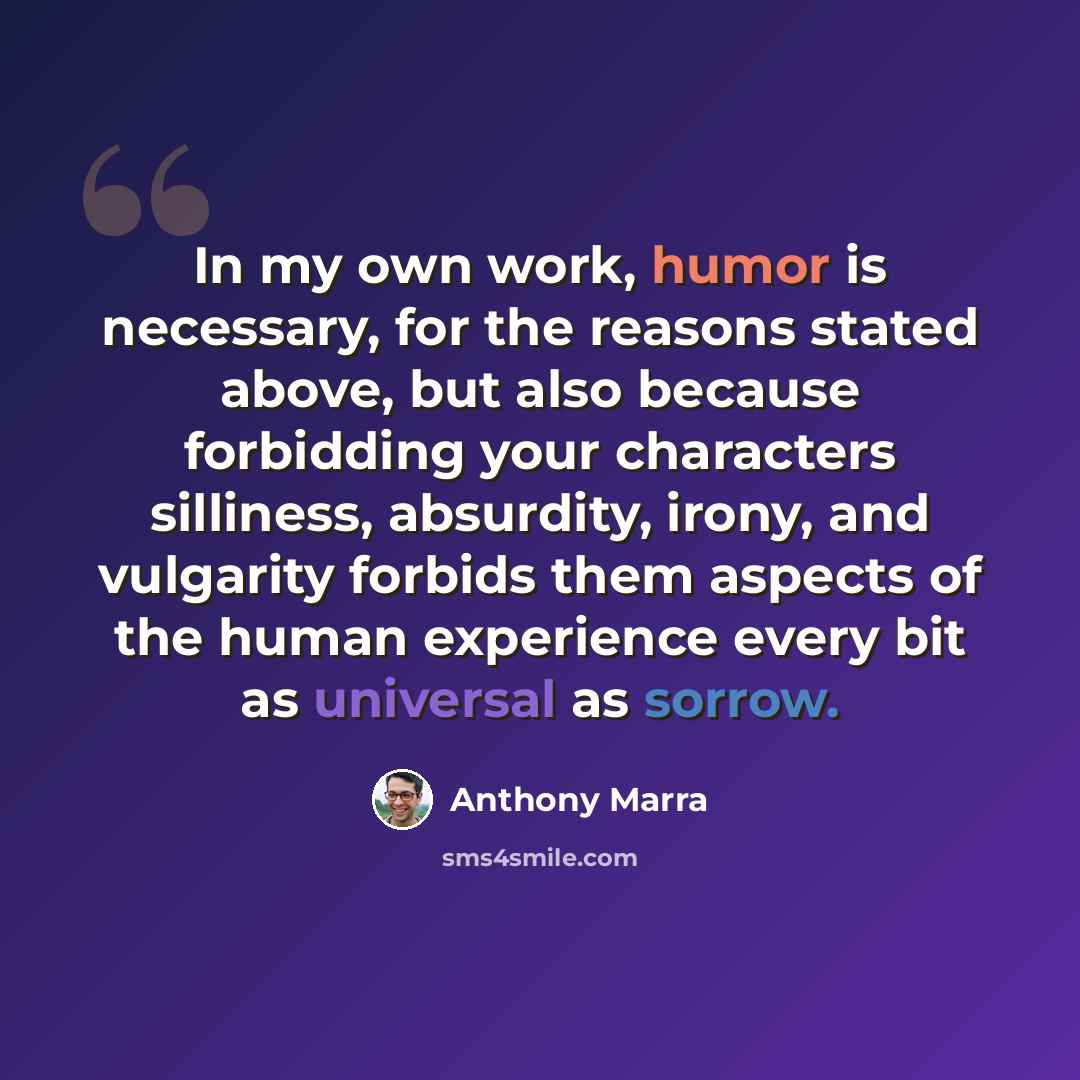 “In my own work, humor is necessary, for the reasons stated above, but also because forbidding your characters silliness, absurdity, irony, and vulgarity forbids them aspects of the human experience every bit as universal as sorrow.” quote by Anthony Marra