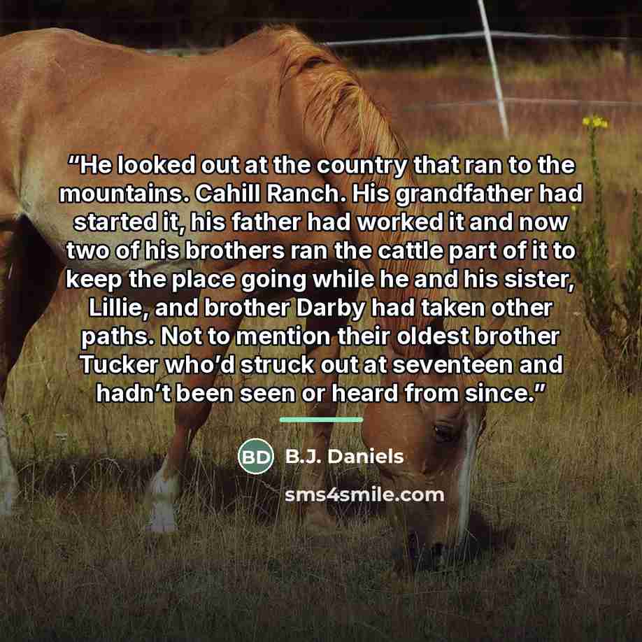 “He looked out at the country that ran to the mountains. Cahill Ranch. His grandfather had started it, his father had worked it and now two of his brothers ran the cattle part of it to keep the place going while he and his sister, Lillie, and brother Darby had taken other paths. Not to mention…” quote by B.J. Daniels