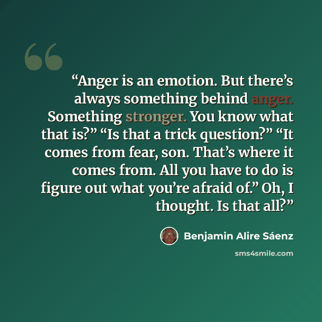 “Anger is an emotion. But there’s always something behind anger. Something stronger. You know what that is?” “Is that a trick question?” “It comes from fear, son. That’s where it comes from. All you have to do is figure out what you’re afraid of.” Oh, I thought. Is that all?” quote by Benjamin Alire Sáenz