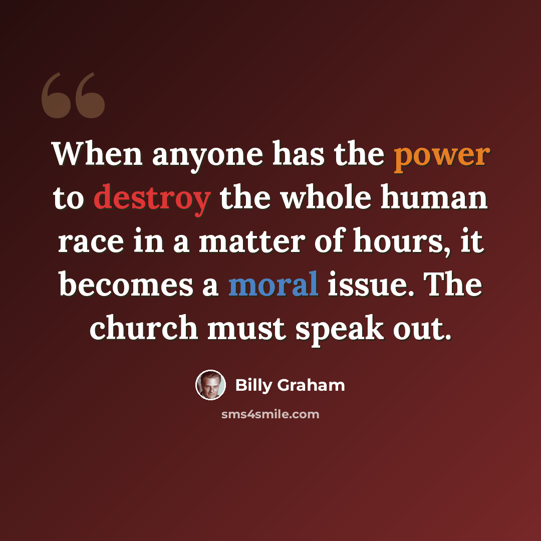 “When anyone has the power to destroy the whole human race in a matter of hours, it becomes a moral issue. The church must speak out.” quote by Billy Graham