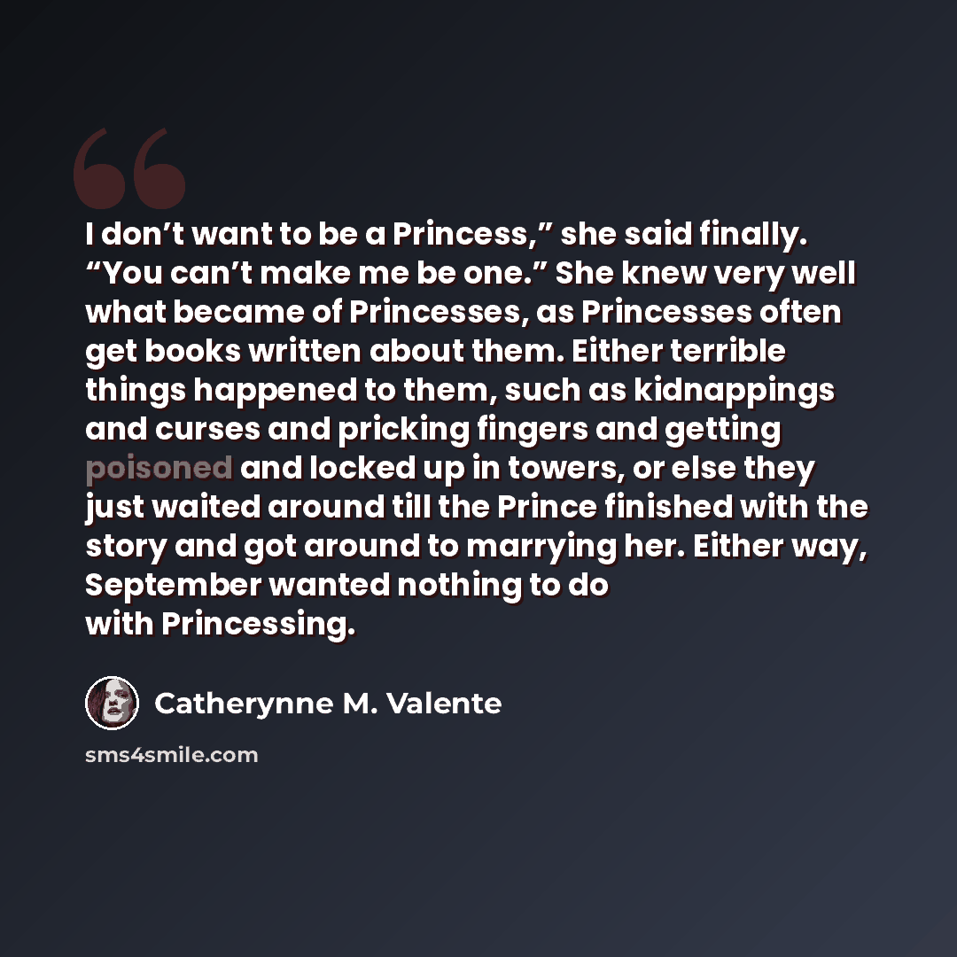 “I don’t want to be a Princess,” she said finally. “You can’t make me be one.” She knew very well what became of Princesses, as Princesses often get books written about them. Either terrible things happened to them, such as kidnappings and curses and pricking fingers and getting poisoned and locked…” quote by Catherynne M. Valente