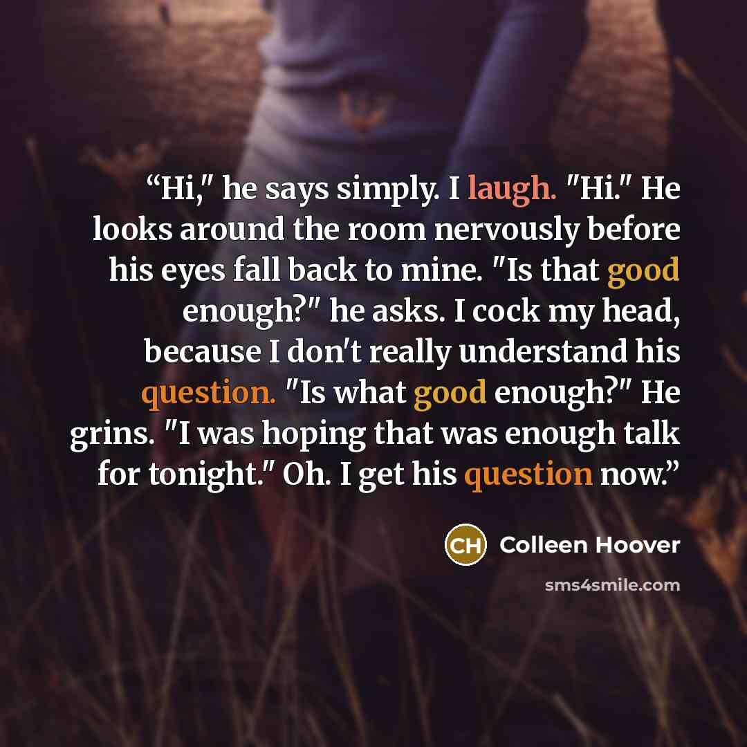 “Hi," he says simply. I laugh. "Hi." He looks around the room nervously before his eyes fall back to mine. "Is that good enough?" he asks. I cock my head, because I don't really understand his question. "Is what good enough?" He grins. "I was hoping that was enough talk for tonight." Oh. I get his…” quote by Colleen Hoover