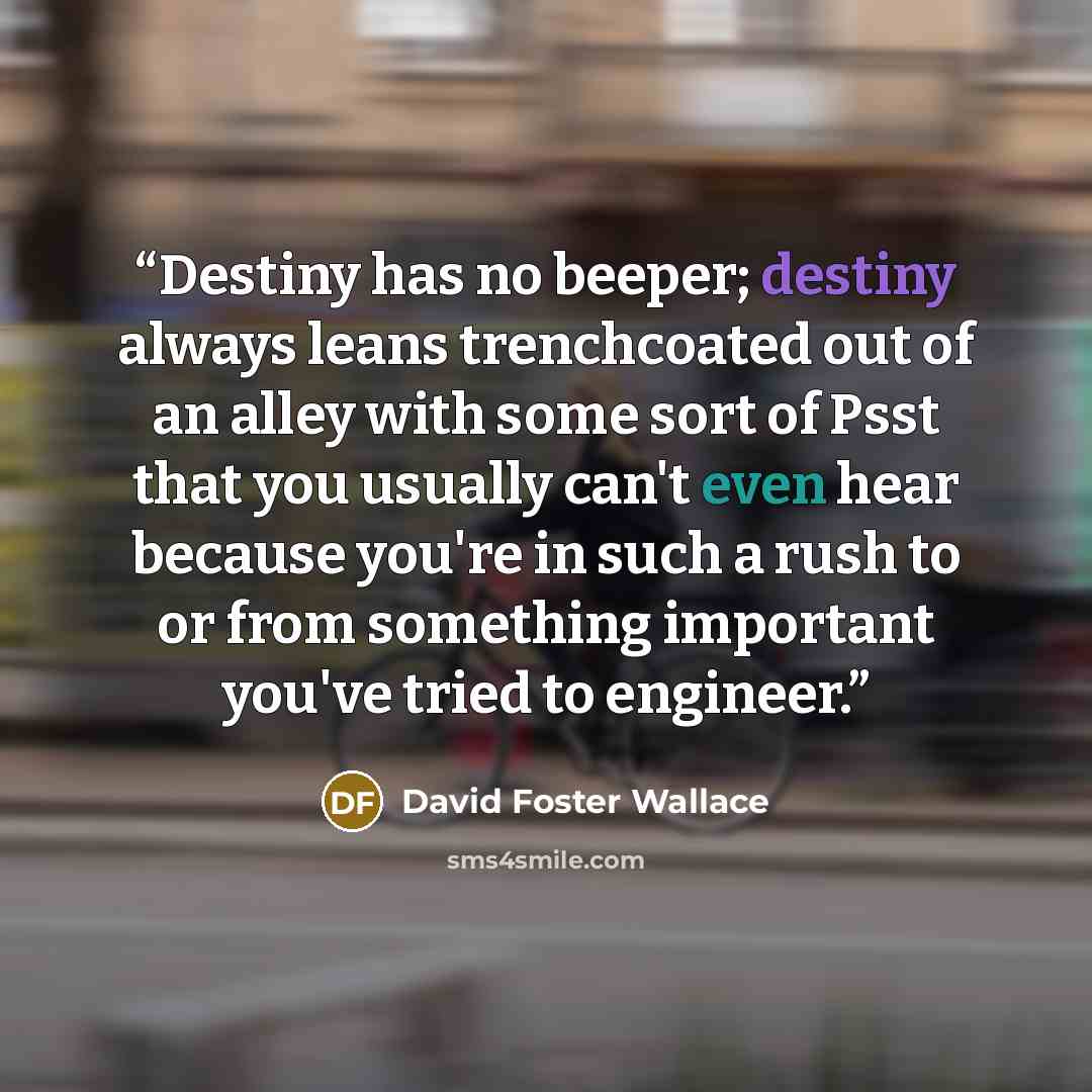 “Destiny has no beeper; destiny always leans trenchcoated out of an alley with some sort of Psst that you usually can't even hear because you're in such a rush to or from something important you've tried to engineer.” quote by David Foster Wallace