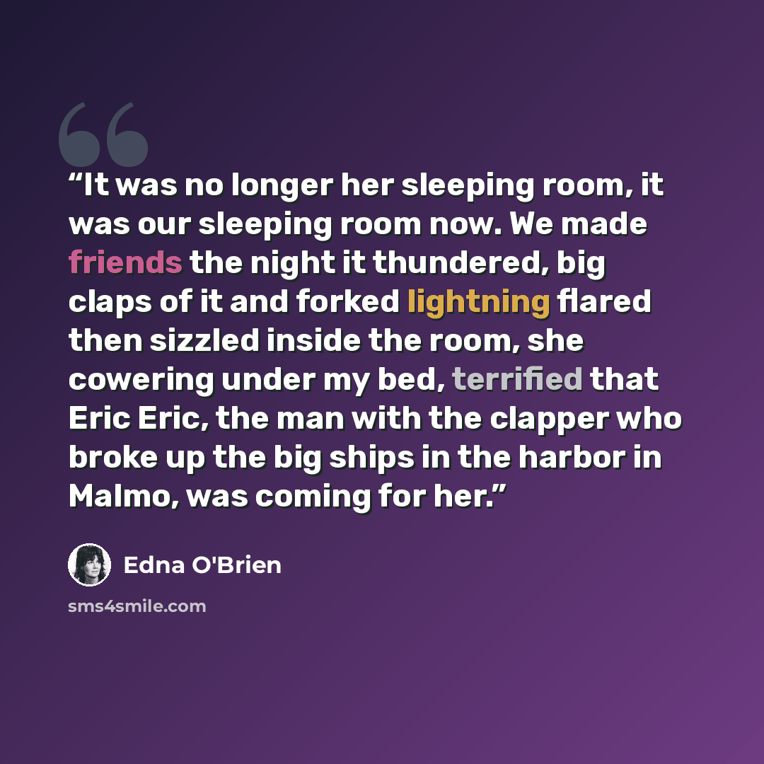 “It was no longer her sleeping room, it was our sleeping room now. We made friends the night it thundered, big claps of it and forked lightning flared then sizzled inside the room, she cowering under my bed, terrified that Eric Eric, the man with the clapper who broke up the big ships in the harbor…” quote by Edna O'Brien