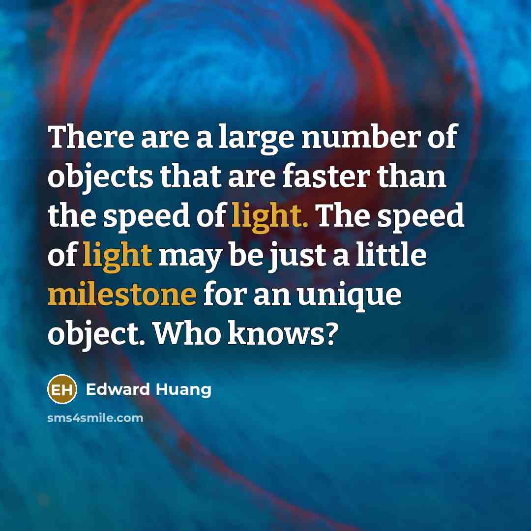 “There are a large number of objects that are faster than the speed of light. The speed of light may be just a little milestone for an unique object. Who knows?” quote by Edward Huang
