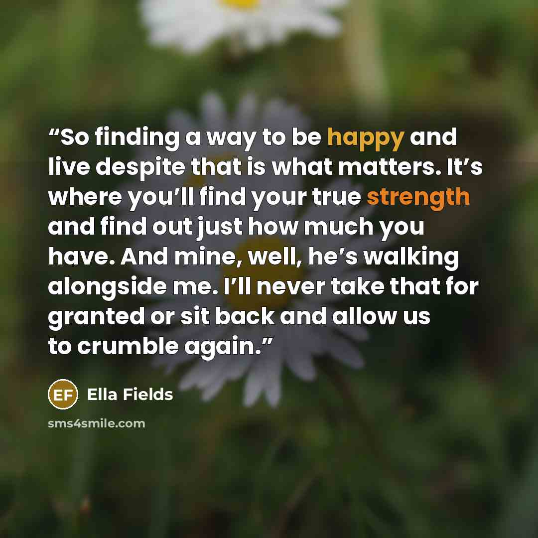 “So finding a way to be happy and live despite that is what matters. It’s where you’ll find your true strength and find out just how much you have. And mine, well, he’s walking alongside me. I’ll never take that for granted or sit back and allow us to crumble again.” quote by Ella Fields