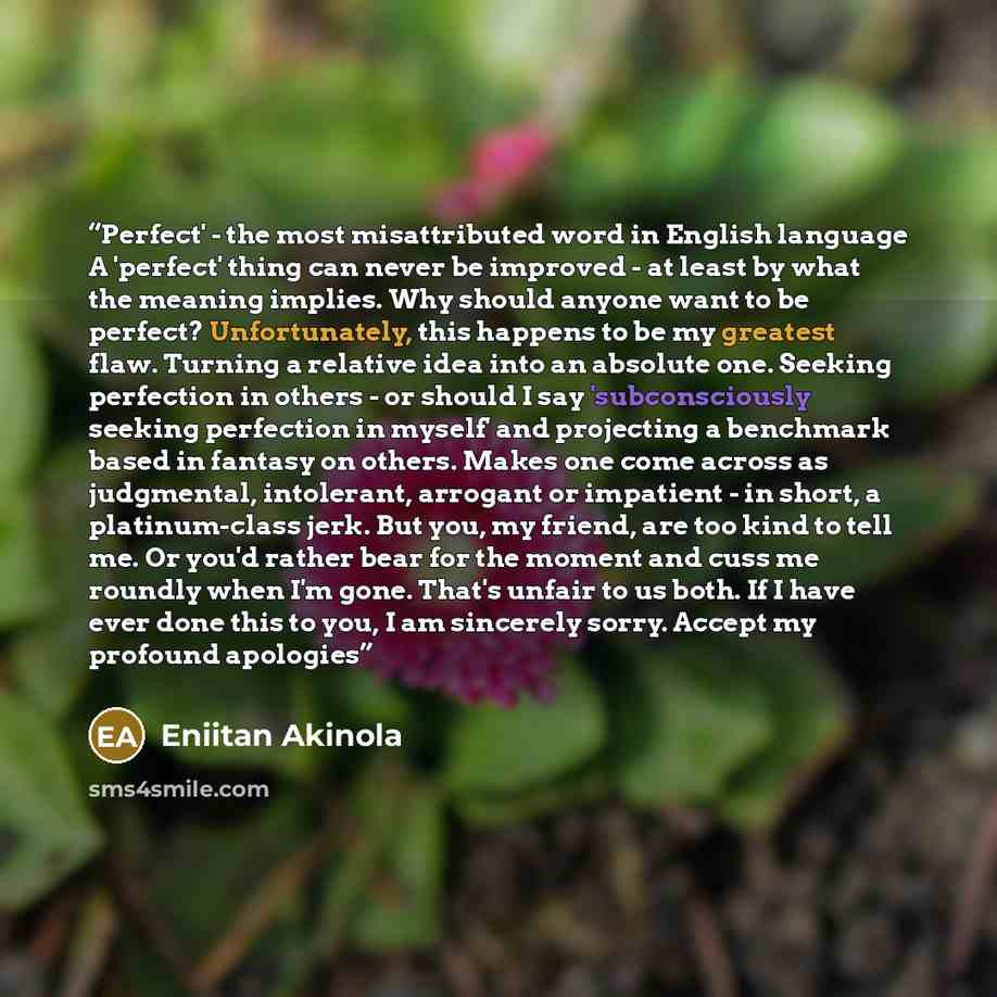 “Perfect' - the most misattributed word in English language A 'perfect' thing can never be improved - at least by what the meaning implies. Why should anyone want to be perfect? Unfortunately, this happens to be my greatest flaw. Turning a relative idea into an absolute one. Seeking perfection in…” quote by Eniitan Akinola
