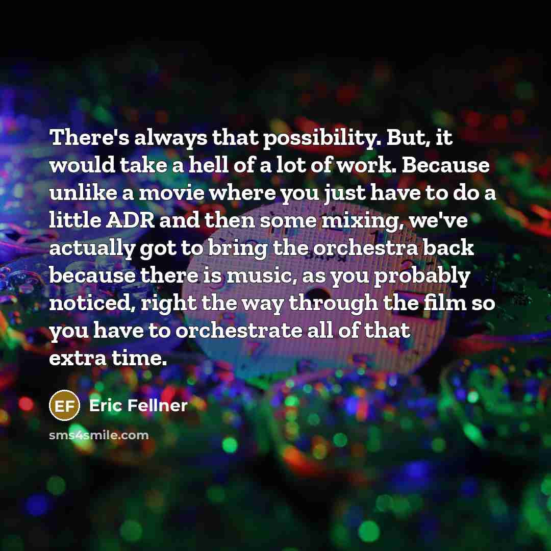 “There's always that possibility. But, it would take a hell of a lot of work. Because unlike a movie where you just have to do a little ADR and then some mixing, we've actually got to bring the orchestra back because there is music, as you probably noticed, right the way through the film so you…” quote by Eric Fellner