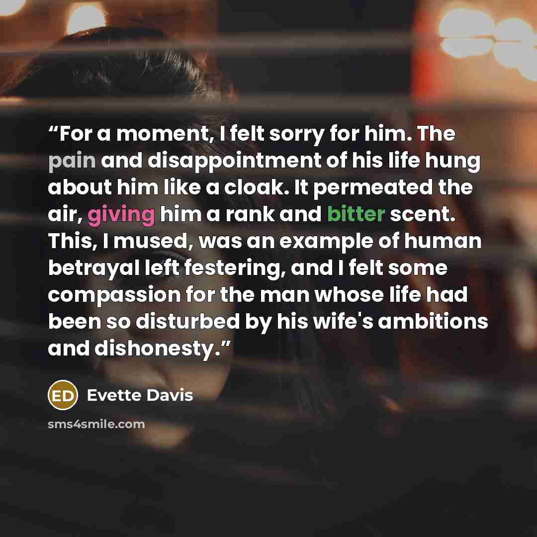 “For a moment, I felt sorry for him. The pain and disappointment of his life hung about him like a cloak. It permeated the air, giving him a rank and bitter scent. This, I mused, was an example of human betrayal left festering, and I felt some compassion for the man whose life had been so disturbed…” quote by Evette Davis