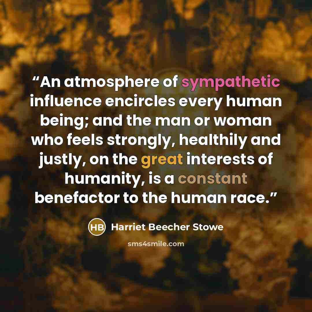 “An atmosphere of sympathetic influence encircles every human being; and the man or woman who feels strongly, healthily and justly, on the great interests of humanity, is a constant benefactor to the human race.” quote by Harriet Beecher Stowe