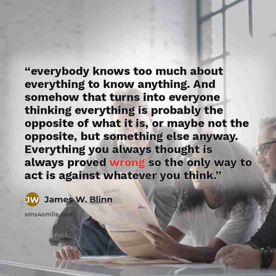“everybody knows too much about everything to know anything. And somehow that turns into everyone thinking everything is probably the opposite of what it is, or maybe not the opposite, but something else anyway. Everything you always thought is always proved wrong so the only way to act is against…” quote by James W. Blinn