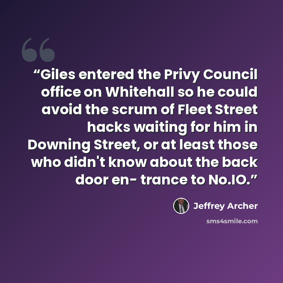“Giles entered the Privy Council office on Whitehall so he could avoid the scrum of Fleet Street hacks waiting for him in Downing Street, or at least those who didn't know about the back door en- trance to No.IO.” quote by Jeffrey Archer