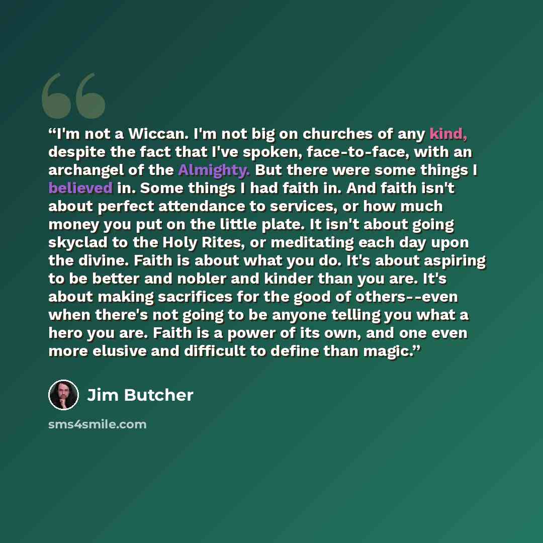 “I'm not a Wiccan. I'm not big on churches of any kind, despite the fact that I've spoken, face-to-face, with an archangel of the Almighty. But there were some things I believed in. Some things I had faith in. And faith isn't about perfect attendance to services, or how much money you put on the…” quote by Jim Butcher