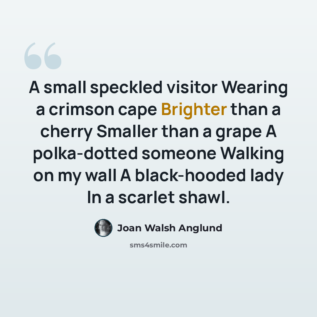 “A small speckled visitor Wearing a crimson cape Brighter than a cherry Smaller than a grape A polka-dotted someone Walking on my wall A black-hooded lady In a scarlet shawl.” quote by Joan Walsh Anglund