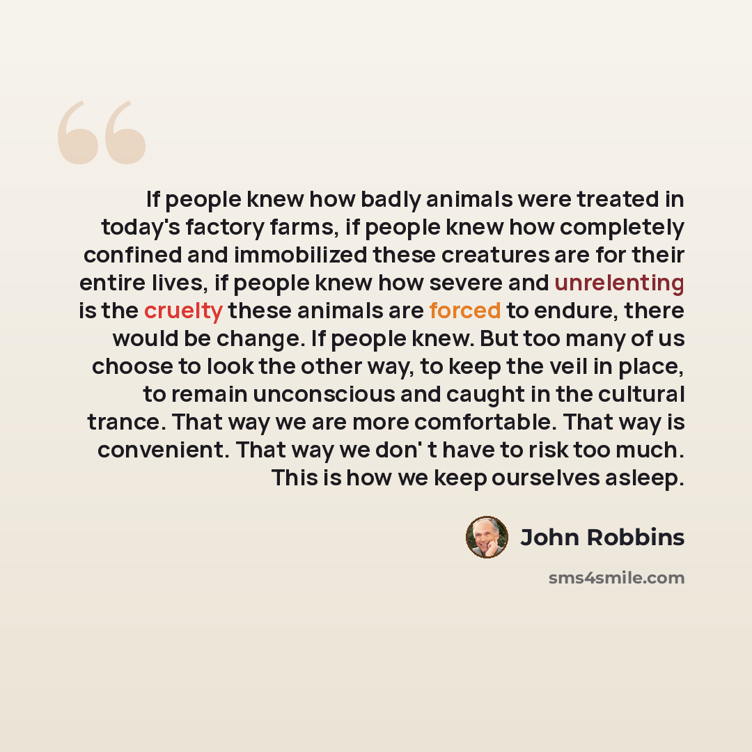 “If people knew how badly animals were treated in today's factory farms, if people knew how completely confined and immobilized these creatures are for their entire lives, if people knew how severe and unrelenting is the cruelty these animals are forced to endure, there would be change. If people…” quote by John Robbins