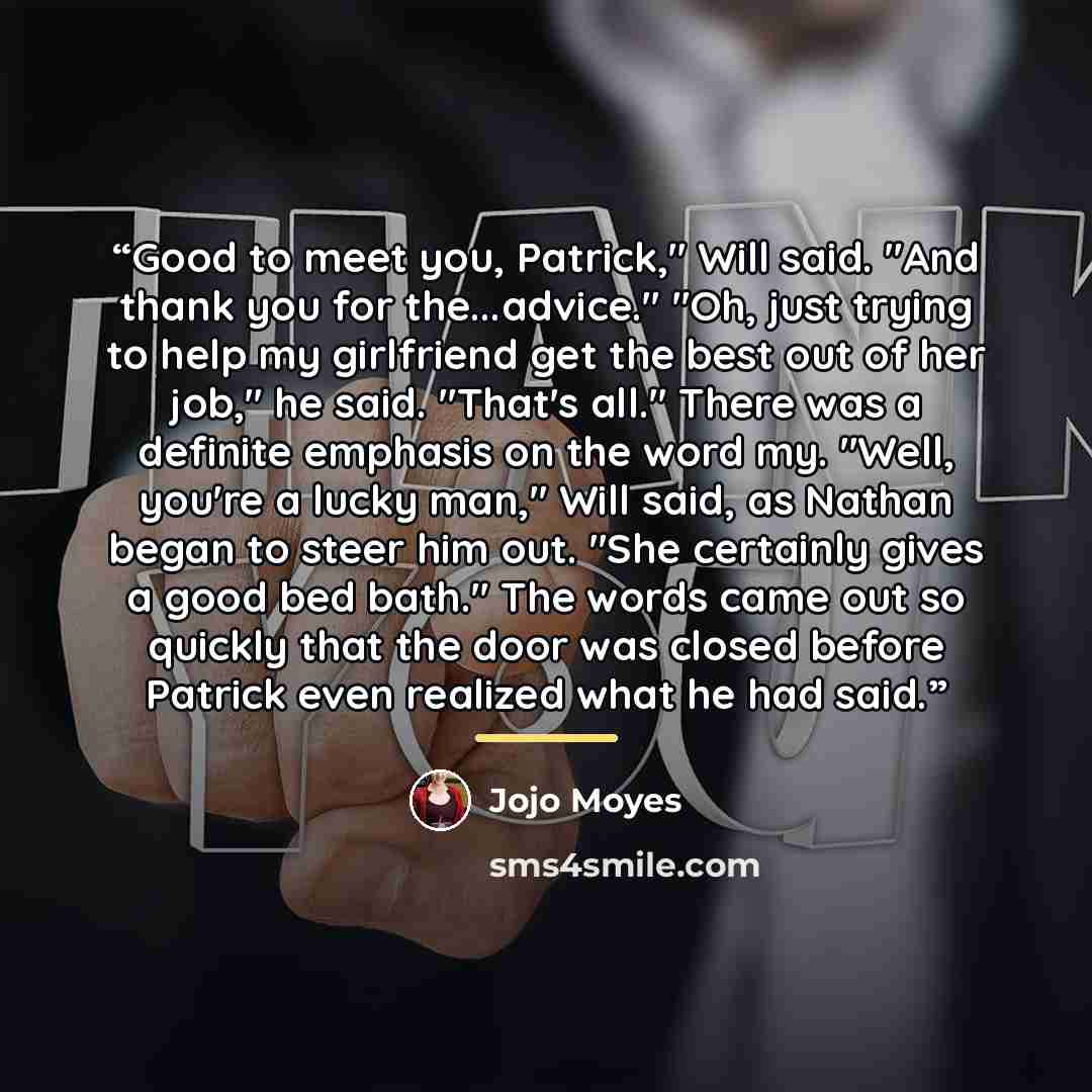 “Good to meet you, Patrick," Will said. "And thank you for the...advice." "Oh, just trying to help my girlfriend get the best out of her job," he said. "That's all." There was a definite emphasis on the word my. "Well, you're a lucky man," Will said, as Nathan began to steer him out. "She certainly…” quote by Jojo Moyes