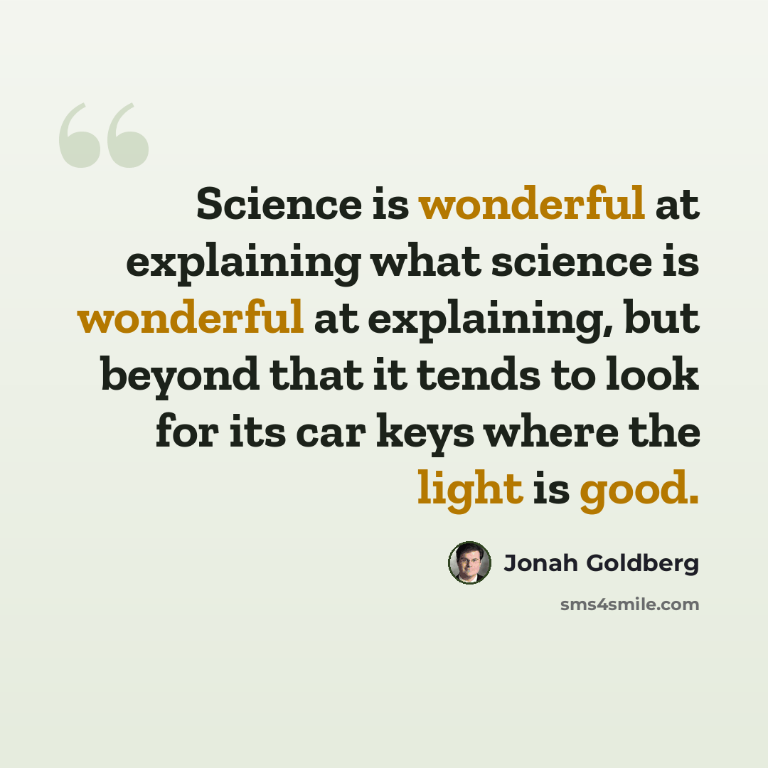 “Science is wonderful at explaining what science is wonderful at explaining, but beyond that it tends to look for its car keys where the light is good.” quote by Jonah Goldberg