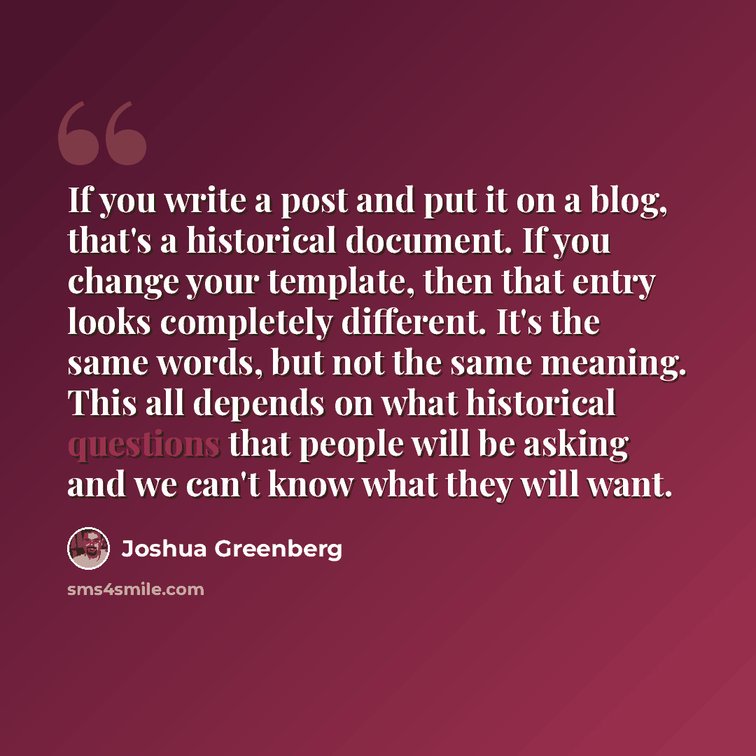 “If you write a post and put it on a blog, that's a historical document. If you change your template, then that entry looks completely different. It's the same words, but not the same meaning. This all depends on what historical questions that people will be asking and we can't know what they will…” quote by Joshua Greenberg