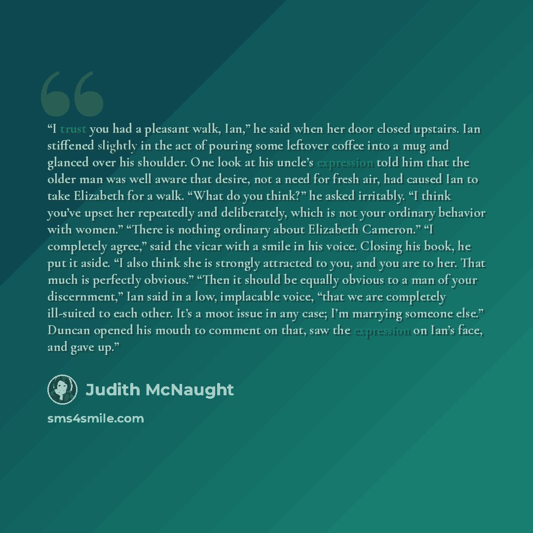 “I trust you had a pleasant walk, Ian,” he said when her door closed upstairs. Ian stiffened slightly in the act of pouring some leftover coffee into a mug and glanced over his shoulder. One look at his uncle’s expression told him that the older man was well aware that desire, not a need for fresh…” quote by Judith McNaught