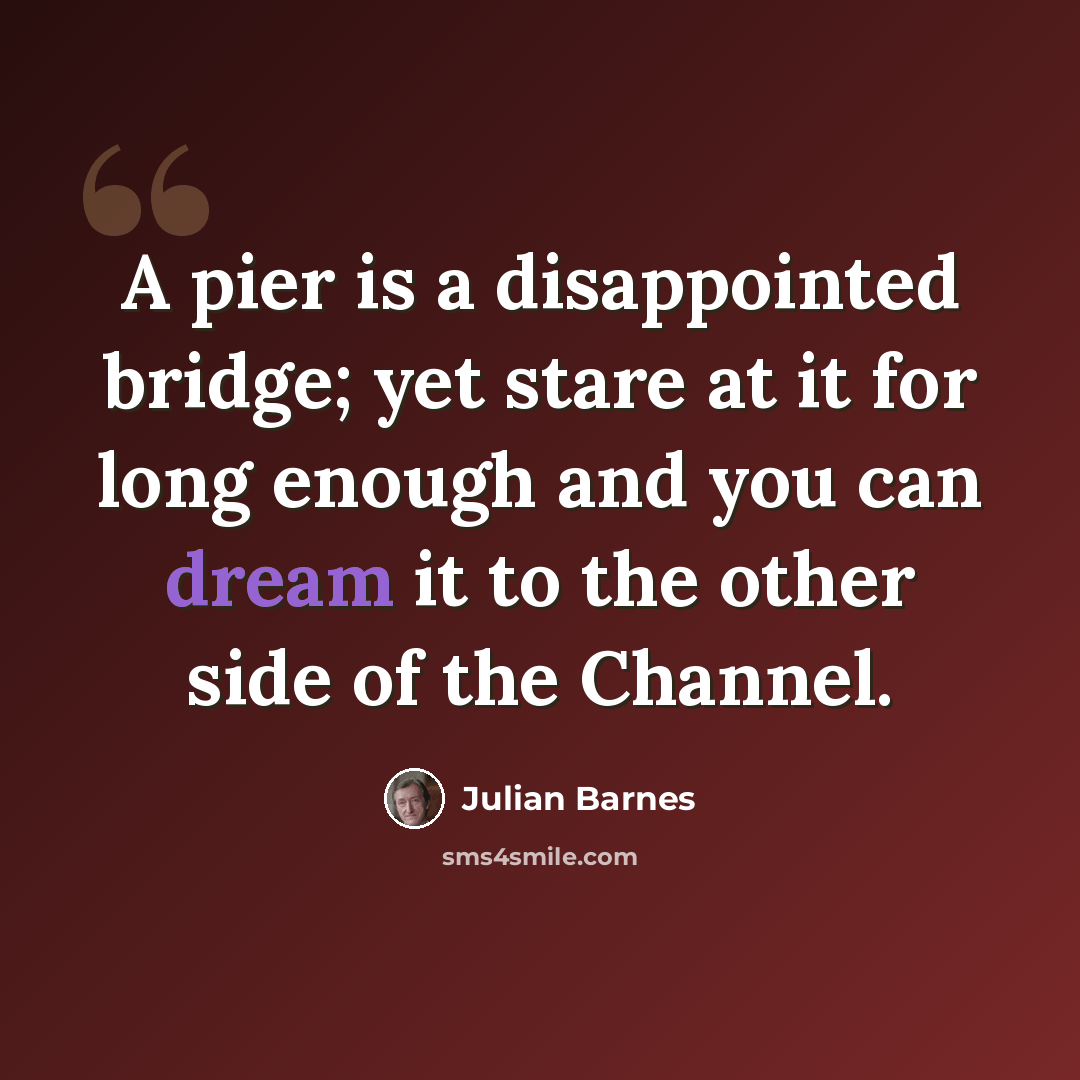 “A pier is a disappointed bridge; yet stare at it for long enough and you can dream it to the other side of the Channel.” quote by Julian Barnes