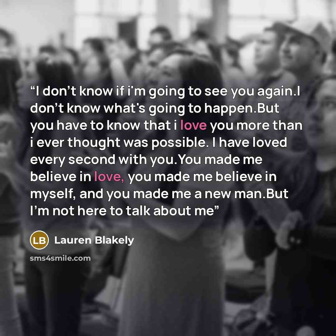 “I don't know if i'm going to see you again.I don't know what's going to happen.But you have to know that i love you more than i ever thought was possible. I have loved every second with you.You made me believe in love, you made me believe in myself, and you made me a new man.But I'm not here to…” quote by Lauren Blakely