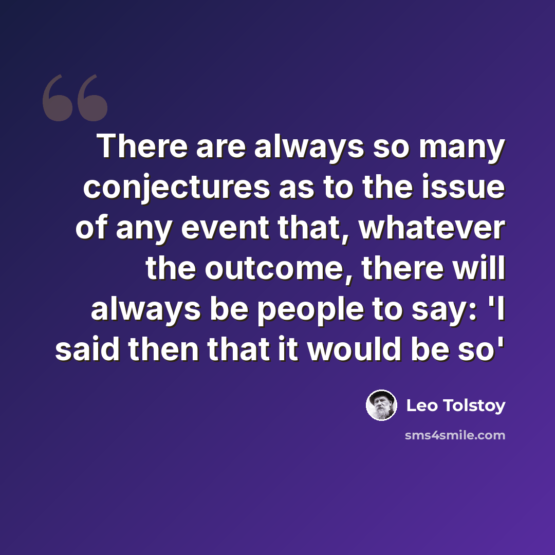 “There are always so many conjectures as to the issue of any event that, whatever the outcome, there will always be people to say: 'I said then that it would be so'” quote by Leo Tolstoy