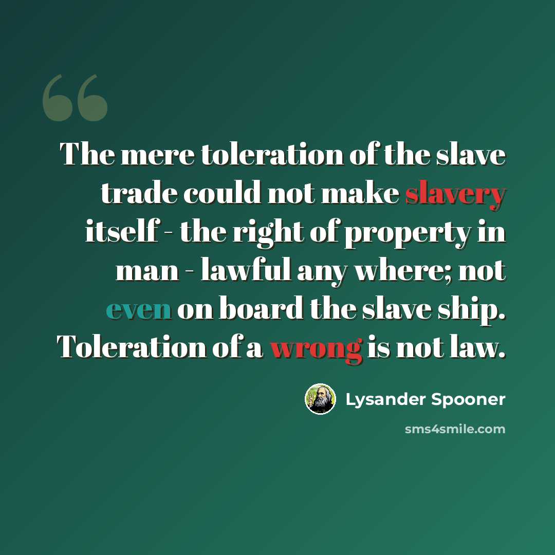 “The mere toleration of the slave trade could not make slavery itself - the right of property in man - lawful any where; not even on board the slave ship. Toleration of a wrong is not law.” quote by Lysander Spooner