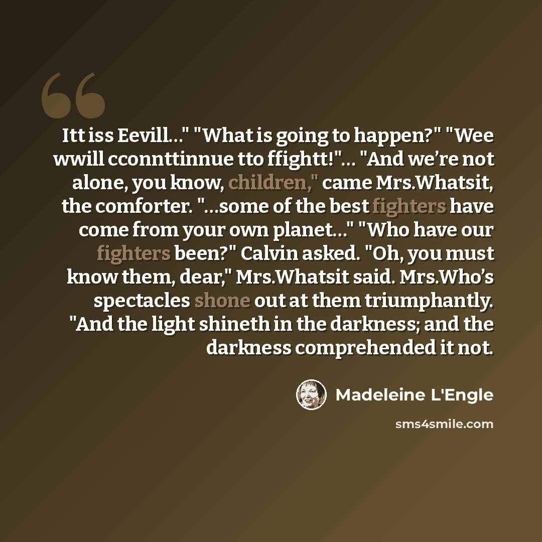“Itt iss Eevill…" "What is going to happen?" "Wee wwill cconnttinnue tto ffightt!"… "And we’re not alone, you know, children," came Mrs.Whatsit, the comforter. "…some of the best fighters have come from your own planet…" "Who have our fighters been?" Calvin asked. "Oh, you must know them, dear,"…” quote by Madeleine L'Engle