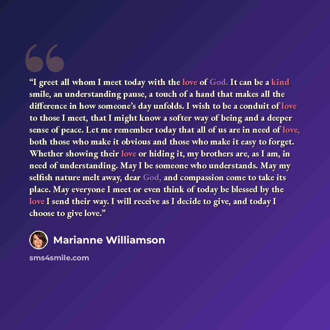 “I greet all whom I meet today with the love of God. It can be a kind smile, an understanding pause, a touch of a hand that makes all the difference in how someone’s day unfolds. I wish to be a conduit of love to those I meet, that I might know a softer way of being and a deeper sense of peace. Let…” quote by Marianne Williamson
